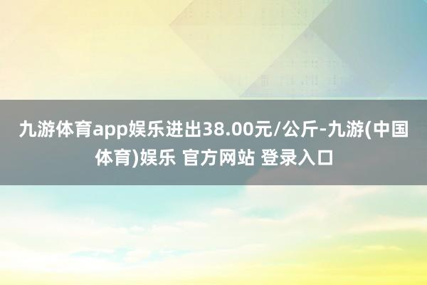 九游体育app娱乐进出38.00元/公斤-九游(中国体育)娱乐 官方网站 登录入口