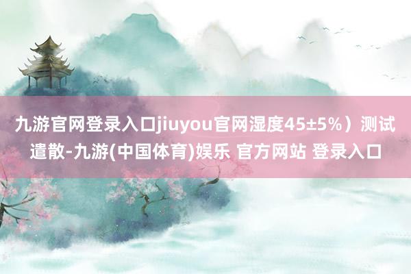 九游官网登录入口jiuyou官网湿度45±5%）测试遣散-九游(中国体育)娱乐 官方网站 登录入口