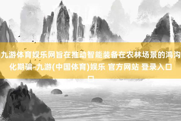 九游体育娱乐网旨在推动智能装备在农林场景的鸿沟化期骗-九游(中国体育)娱乐 官方网站 登录入口