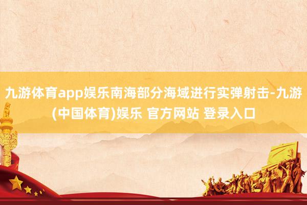九游体育app娱乐南海部分海域进行实弹射击-九游(中国体育)娱乐 官方网站 登录入口