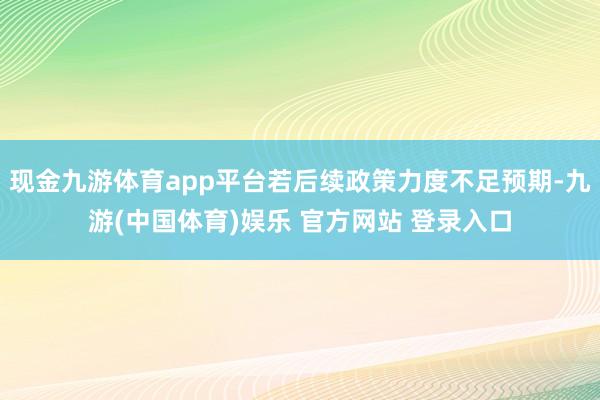 现金九游体育app平台若后续政策力度不足预期-九游(中国体育)娱乐 官方网站 登录入口