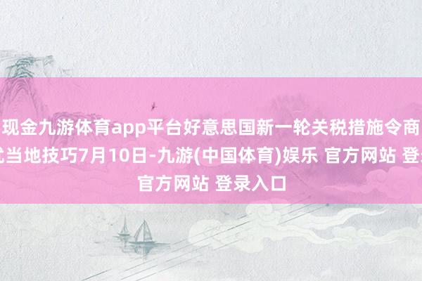 现金九游体育app平台好意思国新一轮关税措施令商场担忧当地技巧7月10日-九游(中国体育)娱乐 官方网站 登录入口