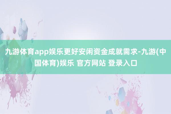 九游体育app娱乐更好安闲资金成就需求-九游(中国体育)娱乐 官方网站 登录入口