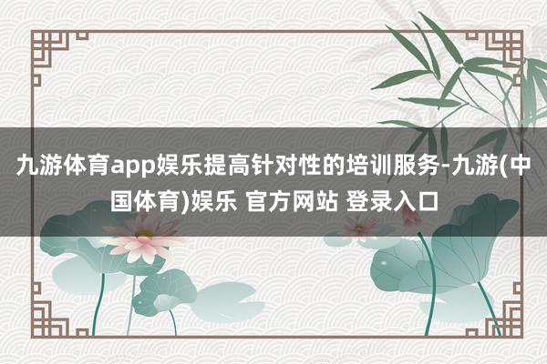 九游体育app娱乐提高针对性的培训服务-九游(中国体育)娱乐 官方网站 登录入口