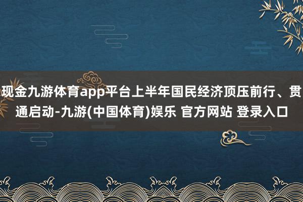 现金九游体育app平台上半年国民经济顶压前行、贯通启动-九游(中国体育)娱乐 官方网站 登录入口
