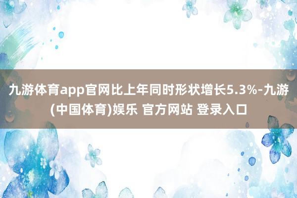 九游体育app官网比上年同时形状增长5.3%-九游(中国体育)娱乐 官方网站 登录入口