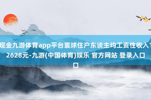 现金九游体育app平台寰球住户东谈主均工资性收入12628元-九游(中国体育)娱乐 官方网站 登录入口