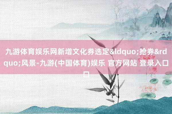 九游体育娱乐网新增文化券选定&ldquo;抢券&rdquo;风景-九游(中国体育)娱乐 官方网站 登录入口