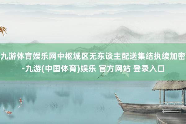 九游体育娱乐网中枢城区无东谈主配送集结执续加密-九游(中国体育)娱乐 官方网站 登录入口
