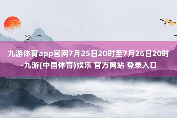 九游体育app官网7月25日20时至7月26日20时-九游(中国体育)娱乐 官方网站 登录入口