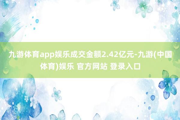 九游体育app娱乐成交金额2.42亿元-九游(中国体育)娱乐 官方网站 登录入口