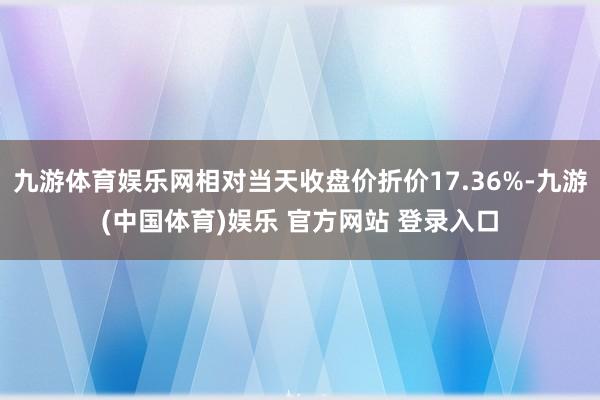 九游体育娱乐网相对当天收盘价折价17.36%-九游(中国体育)娱乐 官方网站 登录入口