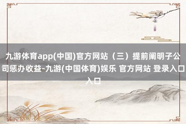 九游体育app(中国)官方网站(三)提前阐明子公司惩办收益-九游(中国体育)娱乐 官方网站 登录入口