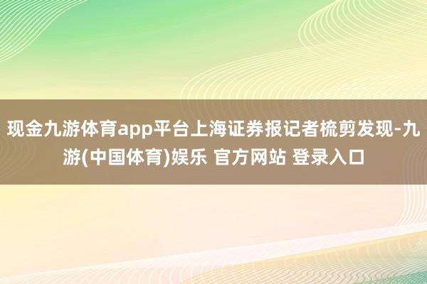 现金九游体育app平台上海证券报记者梳剪发现-九游(中国体育)娱乐 官方网站 登录入口