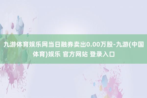 九游体育娱乐网当日融券卖出0.00万股-九游(中国体育)娱乐 官方网站 登录入口
