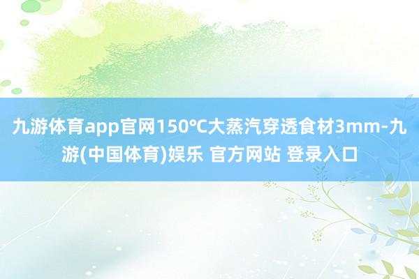 九游体育app官网150℃大蒸汽穿透食材3mm-九游(中国体育)娱乐 官方网站 登录入口